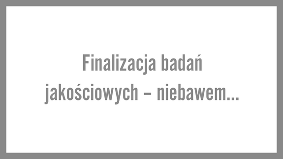 Finalizacja badań jakościowych – niebawem…